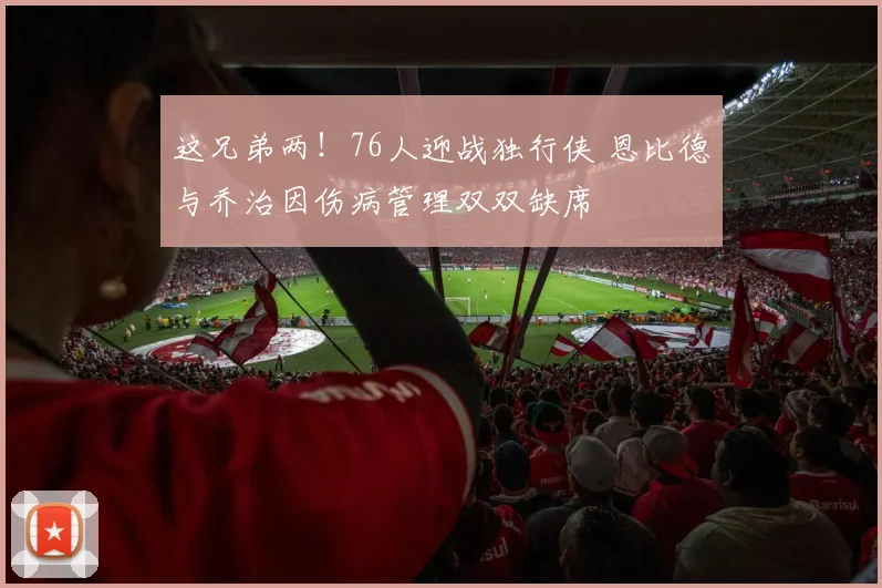 这兄弟两！76人迎战独行侠 恩比德与乔治因伤病管理双双缺席