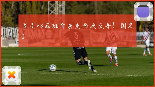 国足vs西班牙历史两次交手！国足0