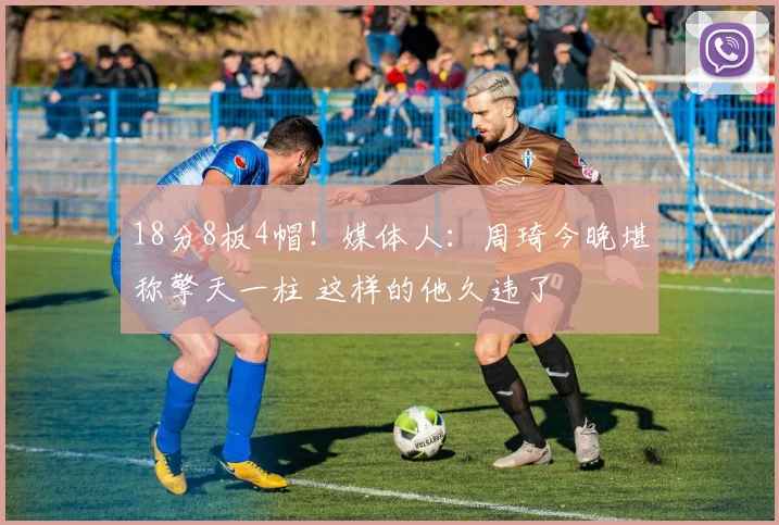 18分8板4帽！媒体人：周琦今晚堪称擎天一柱 这样的他久违了