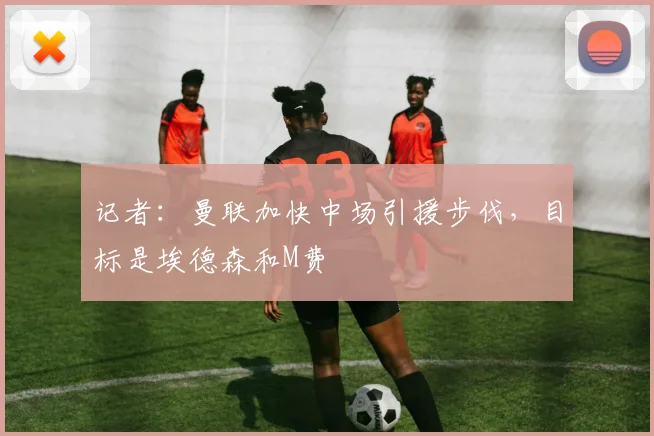 记者：曼联加快中场引援步伐，目标是埃德森和M费