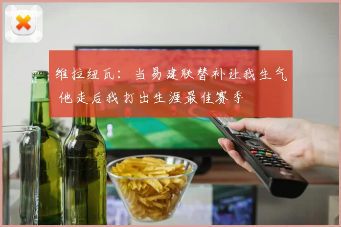 维拉纽瓦：当易建联替补让我生气 他走后我打出生涯最佳赛季