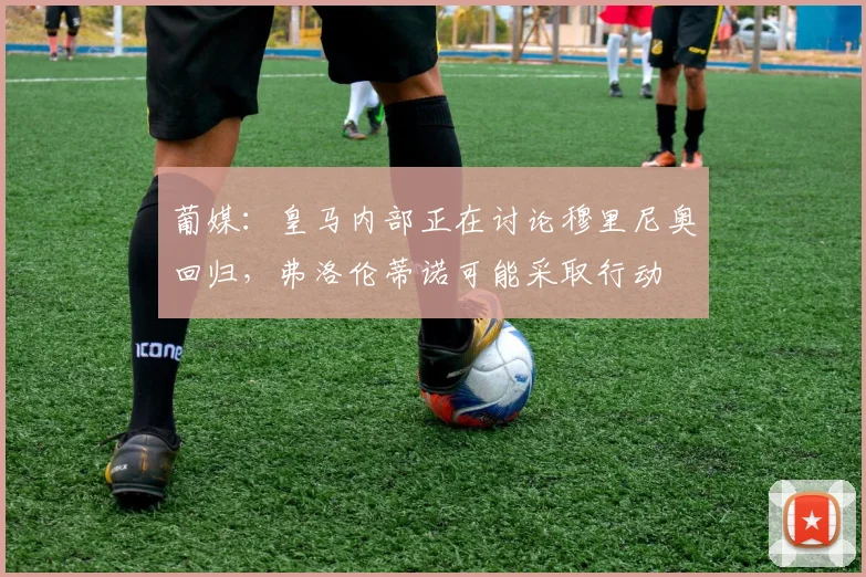 葡媒：皇马内部正在讨论穆里尼奥回归，弗洛伦蒂诺可能采取行动