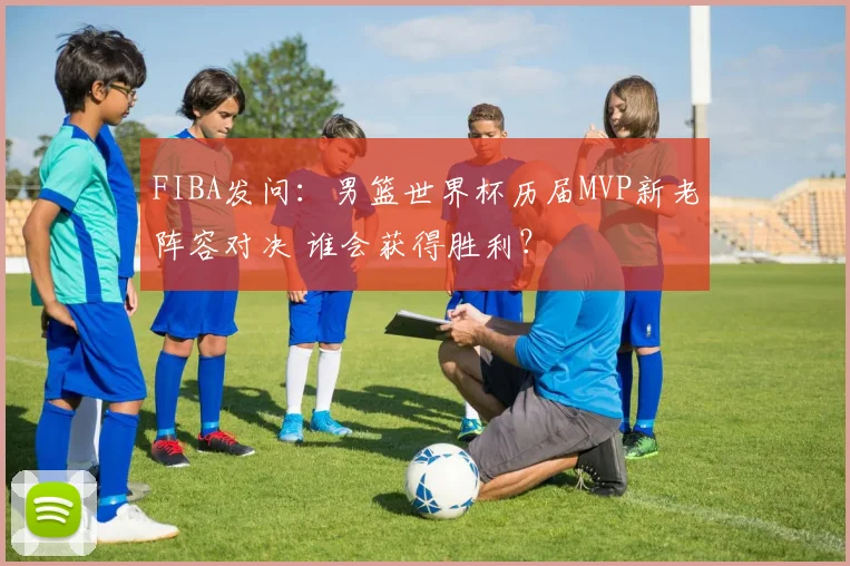 FIBA发问：男篮世界杯历届MVP新老阵容对决 谁会获得胜利？
