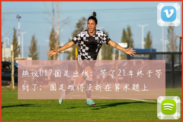 热议U17国足出线：等了21年终于等到了；国足难得没折在算术题上