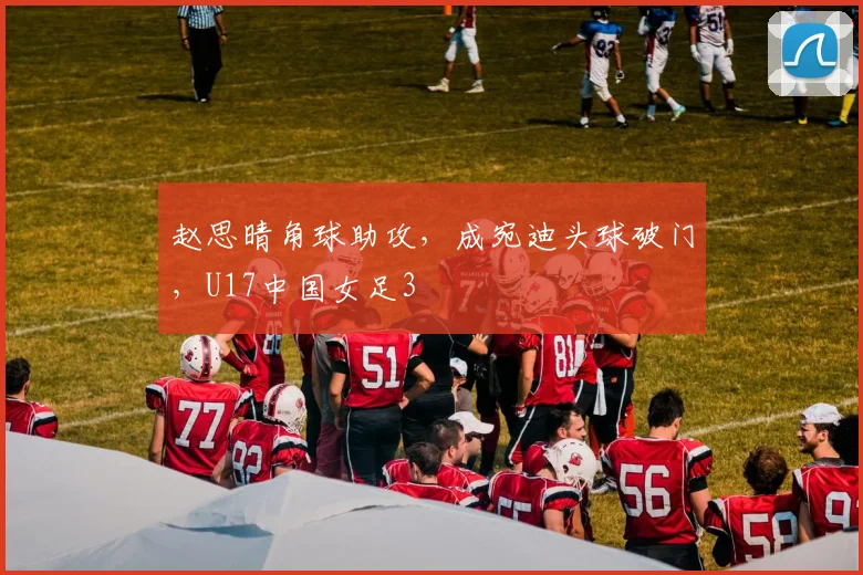 赵思晴角球助攻，成宛迪头球破门，U17中国女足3