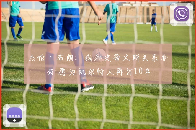 杰伦·布朗：我和史蒂文斯关系非常好 愿为凯尔特人再打10年