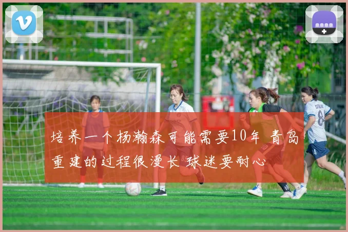培养一个杨瀚森可能需要10年 青岛重建的过程很漫长 球迷要耐心