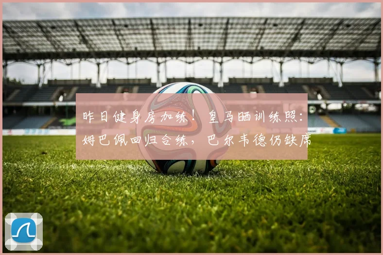 昨日健身房加练！皇马晒训练照：姆巴佩回归合练，巴尔韦德仍缺席