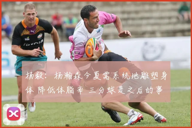 杨毅：杨瀚森今夏需系统地雕塑身体 降低体脂率 三分球是之后的事