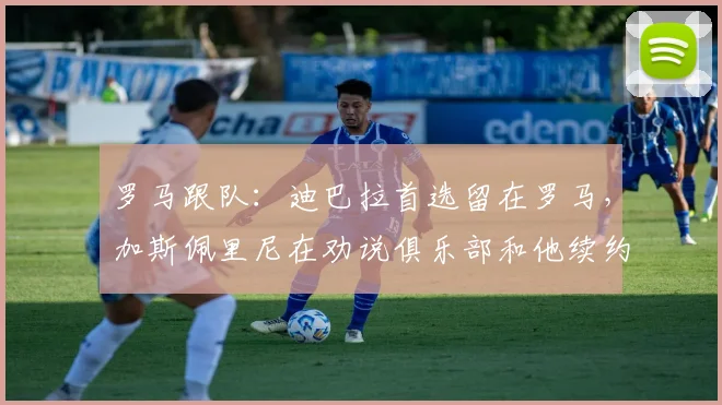 罗马跟队：迪巴拉首选留在罗马，加斯佩里尼在劝说俱乐部和他续约