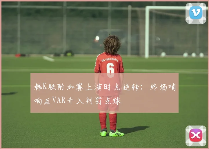 韩K联附加赛上演时光逆转：终场哨响后VAR介入判罚点球