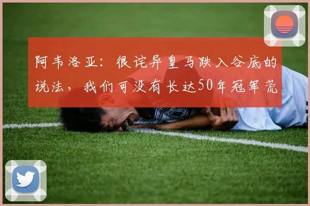 阿韦洛亚：很诧异皇马跌入谷底的说法，我们可没有长达50年冠军荒