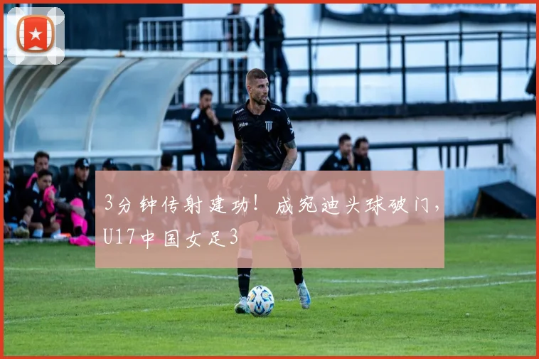3分钟传射建功！成宛迪头球破门，U17中国女足3