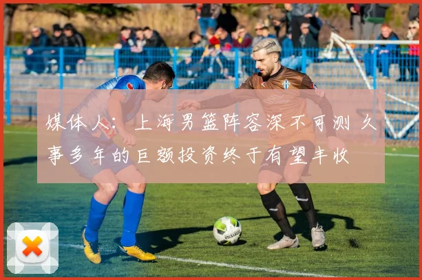 媒体人：上海男篮阵容深不可测 久事多年的巨额投资终于有望丰收